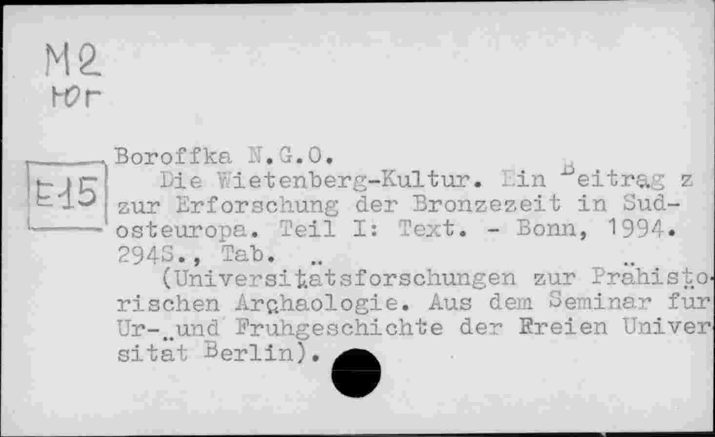 ﻿М2
Н2г
Ed5
Boroffka K.G.O.
Die Wietenberg-Kultur. Lin ^eitrag z zur Erforschung der Bronzezeit in Sudosteuropa. Teil I: Text. - Bonn, 1994« 2943., Tab.
(Universitätsforschungen zur Prahisto< rischen Archäologie. Aus dem Seminar fur Ur-..und Frühgeschichte der Freien Univer sitat Berlin).